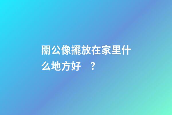 關公像擺放在家里什么地方好？